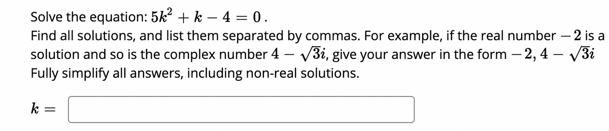 Solve the equation: 5k + k – 4 = 0.
Find all solutions, and list them separated by commas. For example, if the real number – 2 is a
solution and so is the complex number 4 – V3i, give your answer in the form – 2, 4 – V3i
Fully simplify all answers, including non-real solutions.
-
k =
