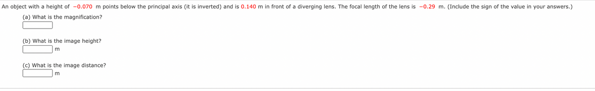 An object with a height of -0.070 m points below the principal axis (it is inverted) and is 0.140 m in front of a diverging lens. The focal length of the lens is -0.29 m. (Include the sign of the value in your answers.)
(a) What is the magnification?
(b) What is the image height?
m
(c) What is the image distance?
