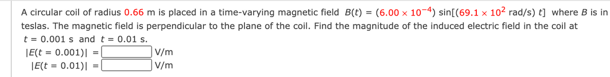 A circular coil of radius 0.66 m is placed in a time-varying magnetic field B(t)
(6.00 x 10-4) sin[(69.1 x 102 rad/s) t] where B is in
teslas. The magnetic field is perpendicular to the plane of the coil. Find the magnitude of the induced electric field in the coil at
t = 0.001 s and t = 0.01 s.
|E(t = 0.001)||
V/m
|E(t = 0.01)|
V/m
