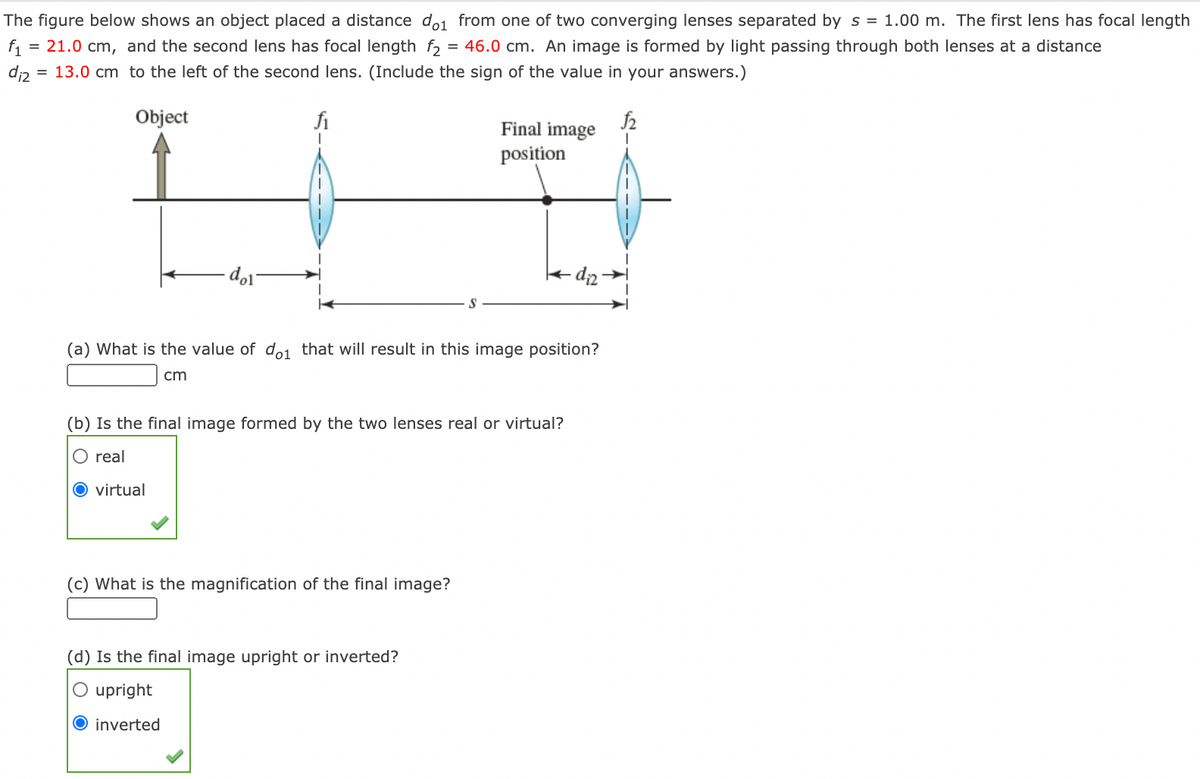 The figure below shows an object placed a distance do1 from one of two converging lenses separated by s = 1.00 m. The first lens has focal length
f1
= 21.0 cm, and the second lens has focal length f2 = 46.0 cm. An image is formed by light passing through both lenses at a distance
di2
= 13.0 cm to the left of the second lens. (Include the sign of the value in your answers.)
Object
fi
Final image
position
- dip
(a) What is the value of d.
that will result in this image position?
cm
(b) Is the final image formed by the two lenses real or virtual?
O real
O virtual
(c) What is the magnification of the final image?
(d) Is the final image upright or inverted?
O upright
O inverted
