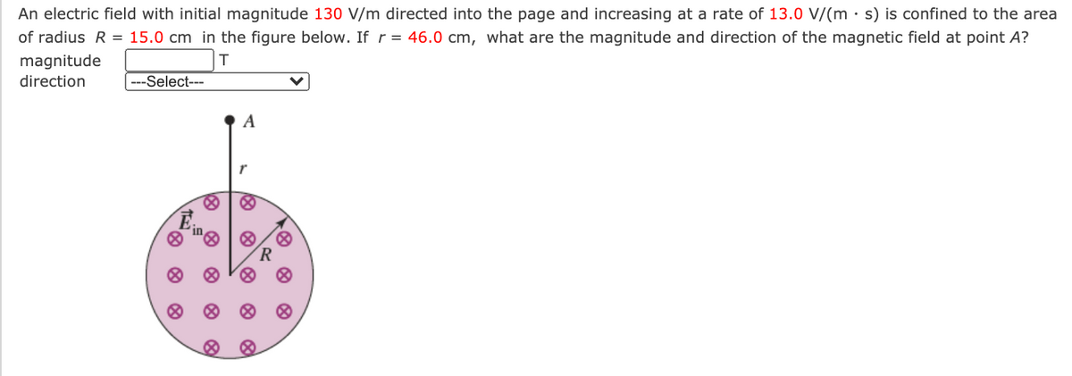 An electric field with initial magnitude 130 V/m directed into the page and increasing at a rate of 13.0 V/(m • s) is confined to the area
of radius R = 15.0 cm in the figure below. If r = 46.0 cm, what are the magnitude and direction of the magnetic field at point A?
magnitude
direction
---Select---
A
R
