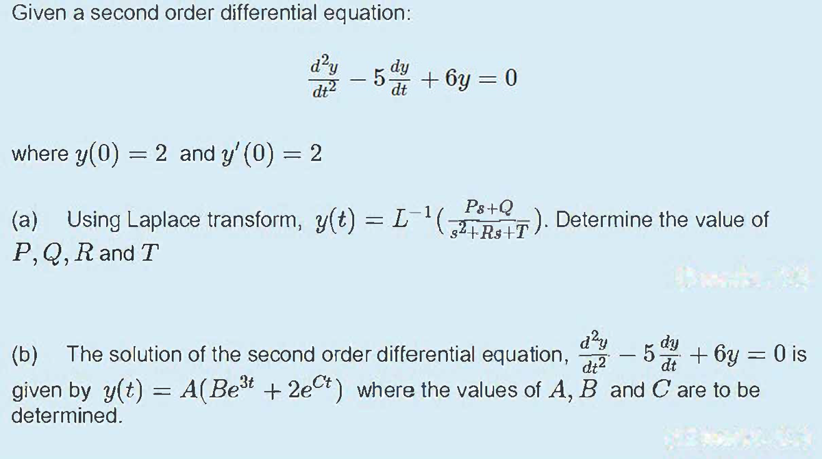 Given a second order differential equation:
d?y
dy
-5 + 6y = 0
%3D
dt?
where y(0) = 2 and y' (0) = 2
Ps+Q
(a) Using Laplace transform, y(t) = ). Determine the value of
P,Q, R and T
+ 6y = 0 is
given by y(t) = A(Bet + 2ect) where the values of A, B and C are to be
dy
dt
(b) The solution of the second order differential equation,
di2
-
determined.
