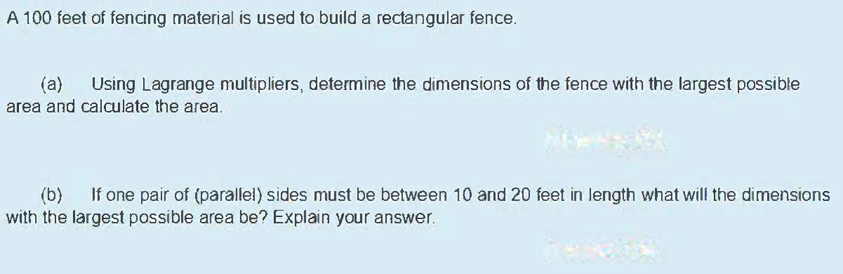 A 100 feet of fencing material is used to build a rectangular fence.
(a)
Using Lagrange multipliers, determine the dimensions of the fence with the largest possible
area and calculate the area.
If one pair of (parallel) sides must be between 10 and 20 feet in length what will the dimensions
(b)
with the largest possible area be? Explain your answer.
