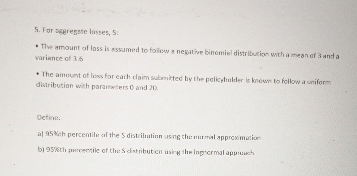 5. For aggregate losses, S:
• The amount of loss is assumed to follow a negative binomial distribution with a mean of 3 and a
variance of 3.6
• The amount of loss for each claim submitted by the policyholder is known to follow a uniform
distribution with parameters 0 and 20.
Define:
a) 95%th percentile of the S distribution using the normal approximation
b) 95%th percentile of the S distribution using the lognormal approach
