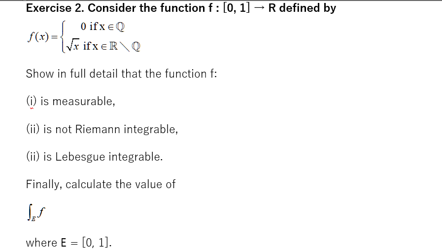 Exercise 2. Consider the function f: [0, 1] → R defined by
0 ifx e Q
f(x) =-
Vx ifx eR\Q
Show in full detail that the function f:
(i) is measurable,
(ii) is not Riemann integrable,
(ii) is Lebesgue integrable.
Finally, calculate the value of
where E = [0, 1].
