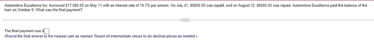 Automotive Excellence Inc. borrowed $17,000.00 on May 11 with an interest rate of 10.7% per annum. On July 21, $5800.00 was repaid, and on August 12, S6000.00 was repaid. Automotive Excellence paid the balance of the
loan on October 6. What was the final payment?
The final payment was S
(Round the final answer to the nearest cent as needed. Round all intermediate values to six decimal places as needed.)

