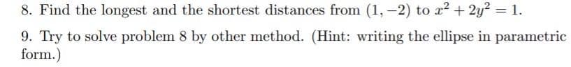 8. Find the longest and the shortest distances from (1,-2) to x2 + 2y? = 1.
%3D
9. Try to solve problem 8 by other method. (Hint: writing the ellipse in parametric
form.)
