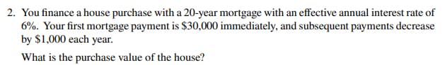 2. You finance a house purchase with a 20-year mortgage with an effective annual interest rate of
6%. Your first mortgage payment is $30,000 immediately, and subsequent payments decrease
by $1,000 each year.
What is the purchase value of the house?
