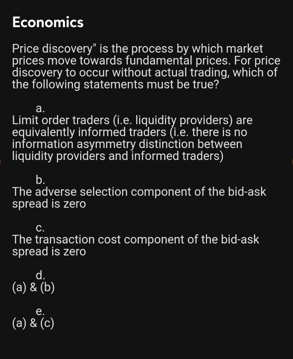 Economics
Price discovery" is the process by which market
prices move towards fundamental prices. For price
discovery to occur without actual trading, which of
the following statements must be true?
а.
Limit order traders (i.e. liquidity providers) are
equivalently informèd traders (i.e. there is no
information asymmetry distinction between
liquidity providers and informed traders)
b.
The adverse selection component of the bid-ask
spread is zero
С.
The transaction cost component of the bid-ask
spread is zero
d.
(a) & (b)
е.
(a) & (c)
