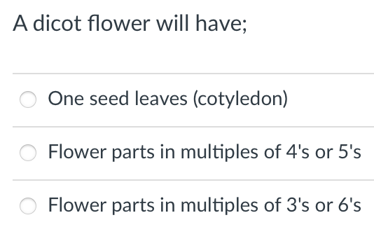 A dicot flower will have;
One seed leaves (cotyledon)
Flower parts in multiples of 4's or 5's
Flower parts in multiples of 3's or 6's
