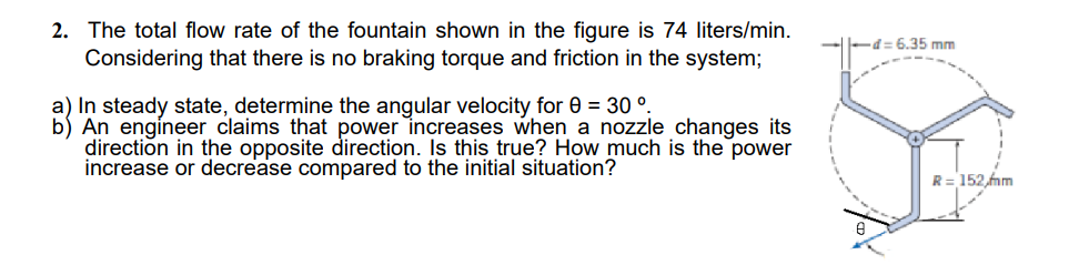 2. The total flow rate of the fountain shown in the figure is 74 liters/min.
Considering that there is no braking torque and friction in the system;
d= 6.35 mm
a) In steady state, determine the angular velocity for 0 = 30 °.
b) An engineer claims that power increases when a nozzle changes its
direction in the opposite direction. Is this true? How much is the power
increase or decrease compared to the initial situation?
R= 152,fnm
