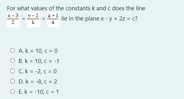 For what values of the constants k and c does the line
x-3
y- 2
z+1
*2 = = 2 lie in the plane x - y + 2z = c?
2
k
O A. k = 10, c = 0
O B. k = 10, c = -1
O C. k = -2, c = 0
O D. k = -8, c = 2
%3D
O E. k = -10, c = 1
