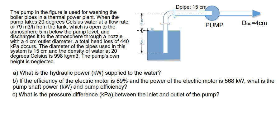 Dpipe: 15 cm
The pump in the figure is used for washing the
boiler pipes in a thermal power plant. When the
pump takes 20 degrees Celsius water at a flow rate
of 79 m3/h from the tank, which is open to the
atmosphere 5 m below the pump level, and
discharges it to the atmosphere through a nozzle
with a 4 cm outlet diameter, a total head loss of 440
kPa occurs. The diameter of the pipes used in this
system is 15 cm and the density of water at 20
degrees Celsius is 998 kg/m3. The pump's own
height is neglected.
PUMP
Dod=4cm
a) What is the hydraulic power (kW) supplied to the water?
b) If the efficiency of the electric motor is 89% and the power of the electric motor is 568 kW, what is the
pump shaft power (kW) and pump efficiency?
c) What is the pressure difference (kPa) between the inlet and outlet of the pump?
