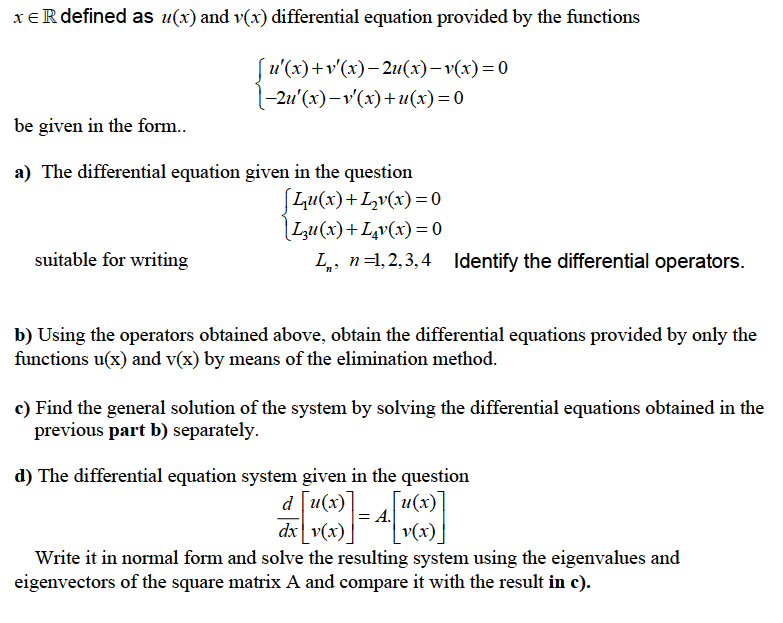 xeR defined as u(x) and v(x) differential equation provided by the functions
Su'(x)+v'(x)– 2u(x)– v(x)=0
(-2u'(x)-v'(x)+u(x)=0
be given in the form..
a) The differential equation given in the question
Lu(x)+Lv(x)=0
[Lu(x)+L,v(x)= 0
suitable for writing
L, n=1,2,3,4 Identify the differential operators.
b) Using the operators obtained above, obtain the differential equations provided by only the
functions u(x) and v(x) by means of the elimination method.
c) Find the general solution of the system by solving the differential equations obtained in the
previous part b) separately.
d) The differential equation system given in the question
u(х)
d [u(x)
A.
dx v(x).
v(x)
Write it in normal form and solve the resulting system using the eigenvalues and
eigenvectors of the square matrix A and compare it with the result in c).
