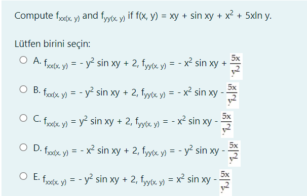 Compute fxx, y) and fyyx y) if f(x, y) = xy + sin xy + x2 + 5xln y.
Lütfen birini seçin:
5x
O A. fixx. y) = - y² sin xy + 2, fyyx y) = - x² sin xy +
O B. frxx y) = - y² sin xy + 2, fyy(x y)
5x
= - x² sin xy -
5x
O C. frxtx, v) = y² sin xy + 2, fyyx, y) = - x sin xy
5x
O D. frxx. y) = - x² sin xy + 2, fyy(x, y) = - y sin xy -
5x
O E. fxx y) = - y² sin xy + 2, fyy(x y) = x² sin xy
