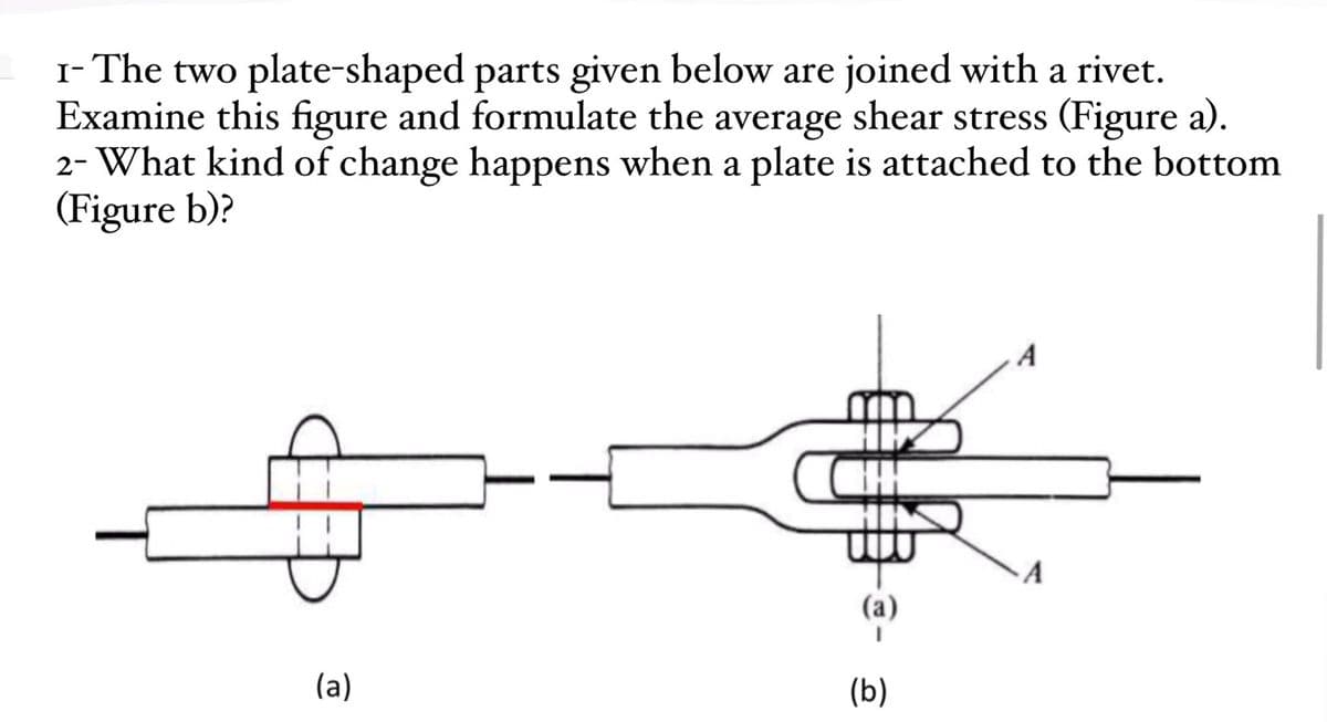 I- The two plate-shaped parts given below are joined with a rivet.
Examine this figure and formulate the average shear stress (Figure a).
2- What kind of change happens when a plate is attached to the bottom
(Figure b)?
A
A
(a)
(b)
