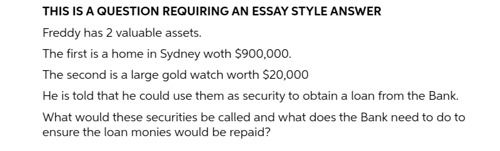 THIS IS A QUESTION REQUIRING AN ESSAY STYLE ANSWER
Freddy has 2 valuable assets.
The first is a home in Sydney woth $900,000.
The second is a large gold watch worth $20,000
He is told that he could use them as security to obtain a loan from the Bank.
What would these securities be called and what does the Bank need to do to
ensure the loan monies would be repaid?