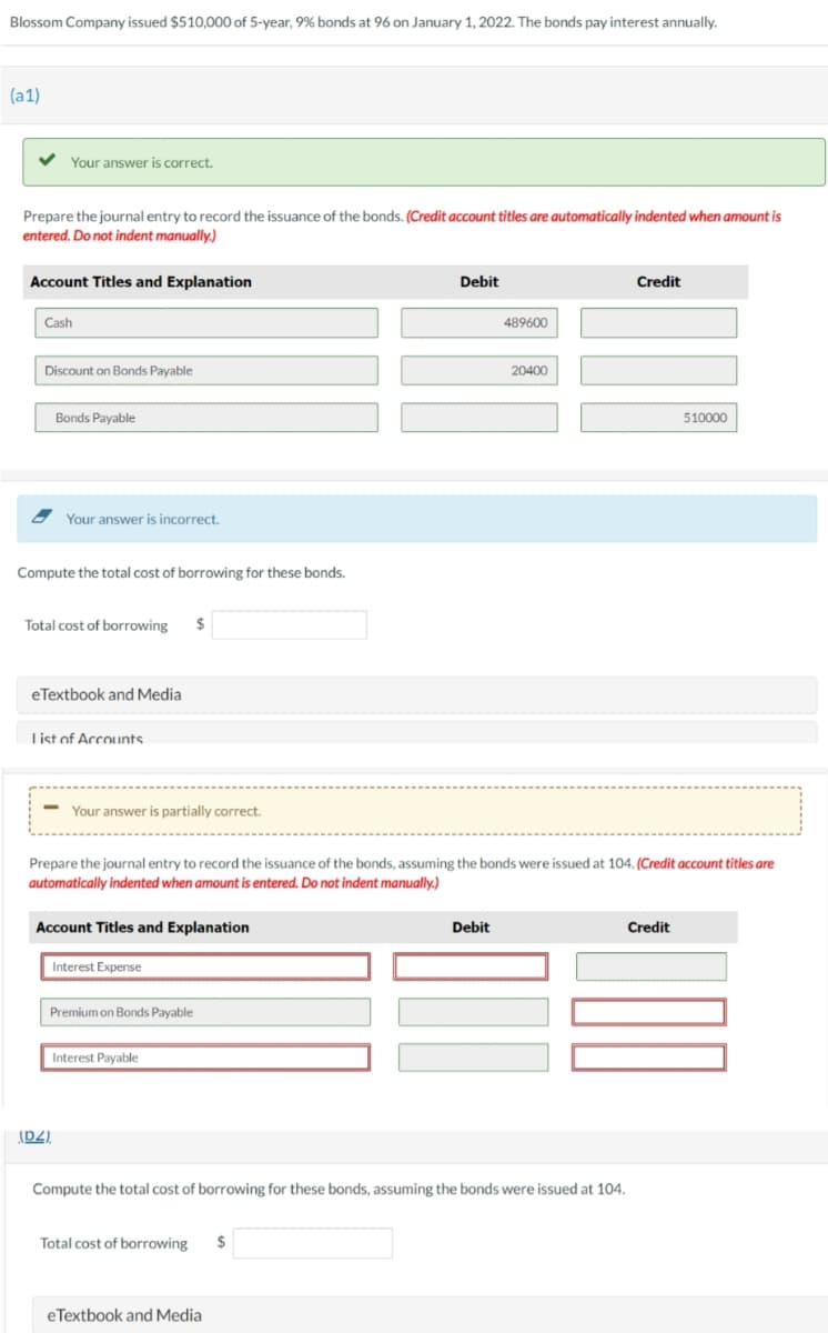 Blossom Company issued $510,000 of 5-year, 9% bonds at 96 on January 1, 2022. The bonds pay interest annually.
(a1)
Your answer is correct.
Prepare the journal entry to record the issuance of the bonds. (Credit account titles are automatically indented when amount is
entered. Do not indent manually.)
Account Titles and Explanation
Cash
Discount on Bonds Payable
Bonds Payable
Your answer is incorrect.
Compute the total cost of borrowing for these bonds.
Total cost of borrowing
eTextbook and Media
List of Accounts
- Your answer is partially correct.
Account Titles and Explanation
Interest Expense
(DZ).
Premium on Bonds Payable
$
Interest Payable
Prepare the journal entry to record the issuance of the bonds, assuming the bonds were issued at 104. (Credit account titles are
automatically indented when amount is entered. Do not indent manually.)
Total cost of borrowing
Debit
eTextbook and Media
$
489600
Debit
20400
Compute the total cost of borrowing for these bonds, assuming the bonds were issued at 104.
Credit
Credit
510000