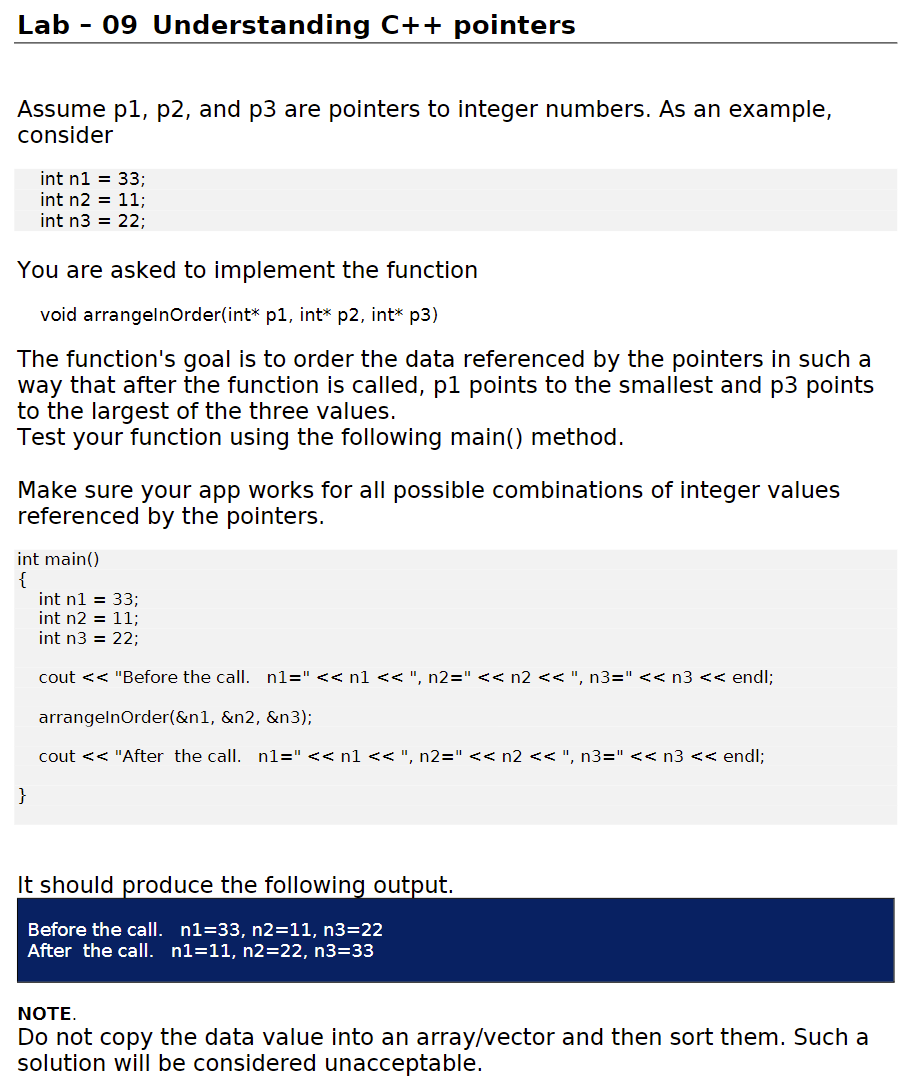 Lab
09 Understanding C++ pointers
Assume p1, p2, and p3 are pointers to integer numbers. As an example,
consider
int n1 = 33;
int n2 = 11;
int n3 = 22;
You are asked to implement the function
void arrangelnOrder(int* p1, int* p2, int* p3)
The function's goal is to order the data referenced by the pointers in such a
way that after the function is called, p1 points to the smallest and p3 points
to the largest of the three values.
Test your function using the following main() method.
Make sure your app works for all possible combinations of integer values
referenced by the pointers.
int main()
{
int n1 = 33;
int n2 = 11;
int n3 = 22;
cout << "Before the call. n1=" << n1<< ", n2="<< n2 << ", n3=" << n3 << endl;
arrangelnOrder(&n1, &n2, &n3);
cout << "After the call. n1=" << n1 << ", n2=" << n2 << ", n3=" << n3 << endl;
}
It should produce the following output.
Before the call. n1=33, n2=11, n3=22
After the call. n1=11, n2=22, n3=33
NOTE.
Do not copy the data value into an array/vector and then sort them. Such a
solution will be considered unacceptable.

