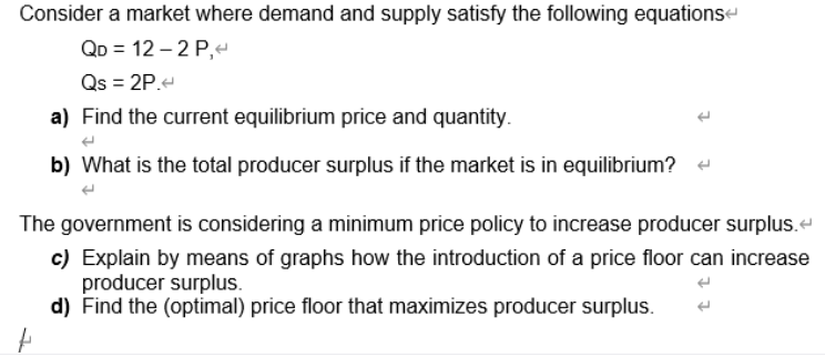 Consider a market where demand and supply satisfy the following equationse
QD = 12 – 2 P,
Qs = 2P.-
a) Find the current equilibrium price and quantity.
b) What is the total producer surplus if the market is in equilibrium?
The government is considering a minimum price policy to increase producer surplus.
c) Explain by means of graphs how the introduction of a price floor can increase
producer surplus.
d) Find the (optimal) price floor that maximizes producer surplus.
