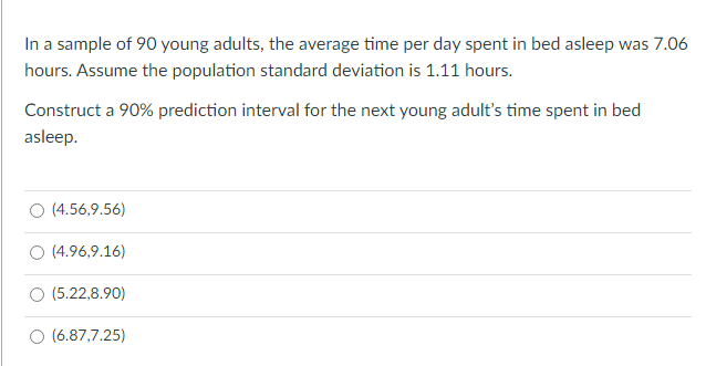 In a sample of 90 young adults, the average time per day spent in bed asleep was 7.06
hours. Assume the population standard deviation is 1.11 hours.
Construct a 90% prediction interval for the next young adult's time spent in bed
asleep.
(4.56,9.56)
O (4.96,9.16)
(5.22,8.90)
(6.87,7.25)
