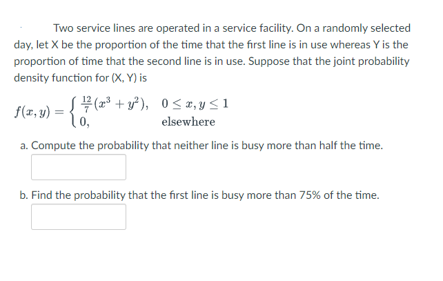 Two service lines are operated in a service facility. On a randomly selected
day, let X be the proportion of the time that the first line is in use whereas Y is the
proportion of time that the second line is in use. Suppose that the joint probability
density function for (X, Y) is
f(x, y) = { 7(x* + y²), 0<x,y< 1
elsewhere
a. Compute the probability that neither line is busy more than half the time.
b. Find the probability that the first line is busy more than 75% of the time.
