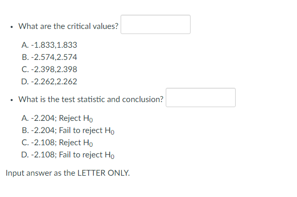 What are the critical values?
A. -1.833,1.833
B. -2.574,2.574
C. -2.398,2.398
D. -2.262,2.262
What is the test statistic and conclusion?
A. -2.204; Reject Ho
B. -2.204; Fail to reject Ho
C. -2.108; Reject Ho
D. -2.108; Fail to reject Ho
Input answer as the LETTER ONLY.
