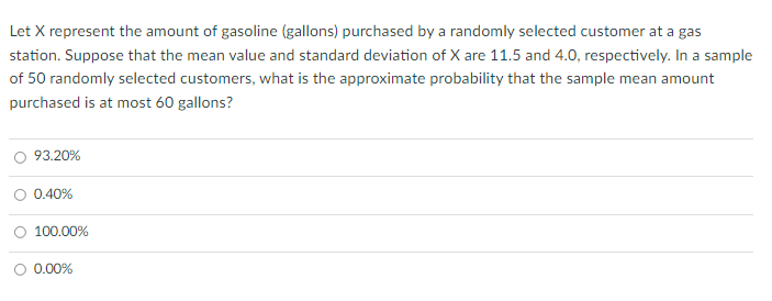 Let X represent the amount of gasoline (gallons) purchased by a randomly selected customer at a gas
station. Suppose that the mean value and standard deviation of X are 11.5 and 4.0, respectively. In a sample
of 50 randomly selected customers, what is the approximate probability that the sample mean amount
purchased is at most 60 gallons?
93.20%
0.40%
100.00%
O 0.00%
