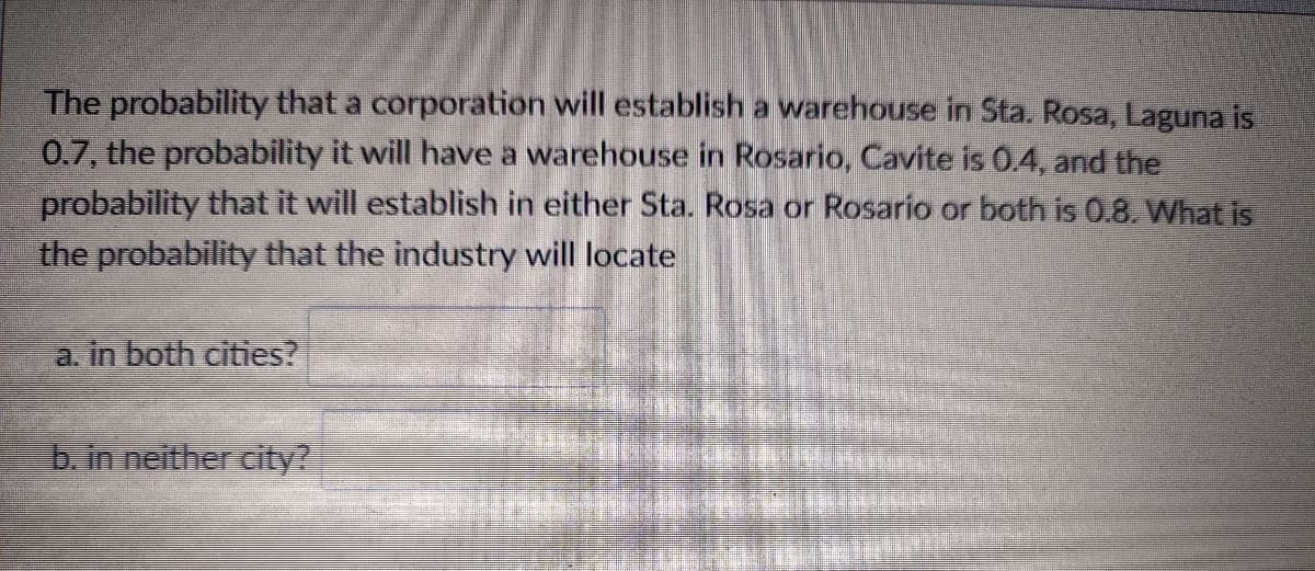 The probability that a corporation will establish a warehouse in Sta. Rosa, Laguna is
0.7, the probability it will have a warehouse in Rosario, Cavite is 0.4, and the
probability that it will establish in either Sta. Rosa or Rosario or both is 0.8. What is
the probability that the industry will locate
a. in both cities?
b. in neither city?
