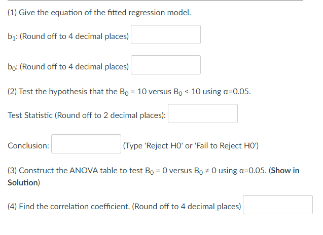 (1) Give the equation of the fitted regression model.
bị: (Round off to 4 decimal places)
bọ: (Round off to 4 decimal places)
(2) Test the hypothesis that the Bo = 10 versus Bo < 10 using a=0.05.
Test Statistic (Round off to 2 decimal places):
Conclusion:
(Type 'Reject HO' or 'Fail to Reject HO')
(3) Construct the ANOVA table to test Bo = 0 versus Bo + 0 using a=0.05. (Show in
Solution)
(4) Find the correlation coefficient. (Round off to 4 decimal places)
