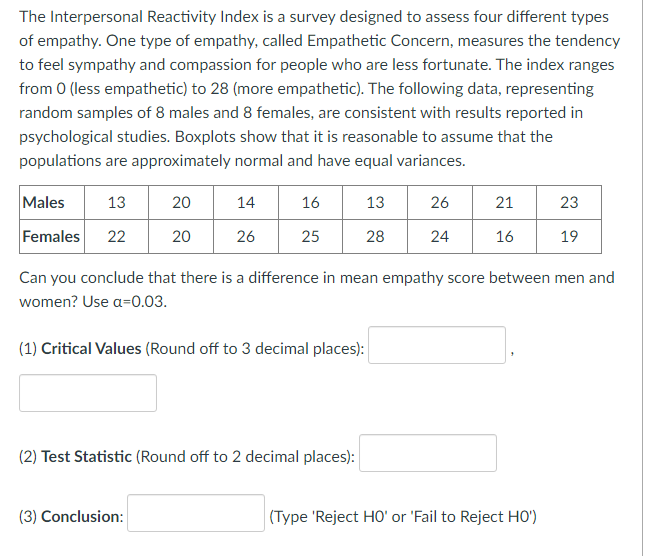 The Interpersonal Reactivity Index is a survey designed to assess four different types
of empathy. One type of empathy, called Empathetic Concern, measures the tendency
to feel sympathy and compassion for people who are less fortunate. The index ranges
from 0 (less empathetic) to 28 (more empathetic). The following data, representing
random samples of 8 males and 8 females, are consistent with results reported in
psychological studies. Boxplots show that it is reasonable to assume that the
populations are approximately normal and have equal variances.
Males
13
20
14
16
13
26
21
23
Females
22
20
26
25
28
24
16
19
Can you conclude that there is a difference in mean empathy score between men and
women? Use a=0.03.
(1) Critical Values (Round off to 3 decimal places):
(2) Test Statistic (Round off to 2 decimal places):
(3) Conclusion:
(Type 'Reject HO' or 'Fail to Reject HO')
