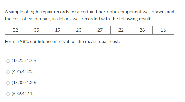 A sample of eight repair records for a certain fiber-optic component was drawn, and
the cost of each repair, in dollars, was recorded with the following results:
32
35
19
23
27
22
26
16
Form a 98% confidence interval for the mean repair cost.
(18.25,31.75)
O (4.75,45.25)
(18.30,31.20)
O (5.39,44.11)
