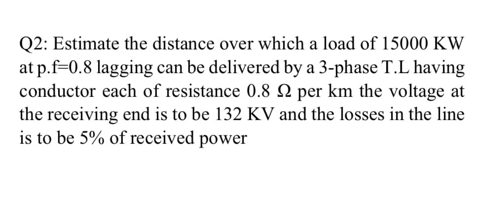 Q2: Estimate the distance over which a load of 15000 KW
at p.f=0.8 lagging can be delivered by a 3-phase T.L having
conductor each of resistance 0.8 N per km the voltage at
the receiving end is to be 132 KV and the losses in the line
is to be 5% of received power
