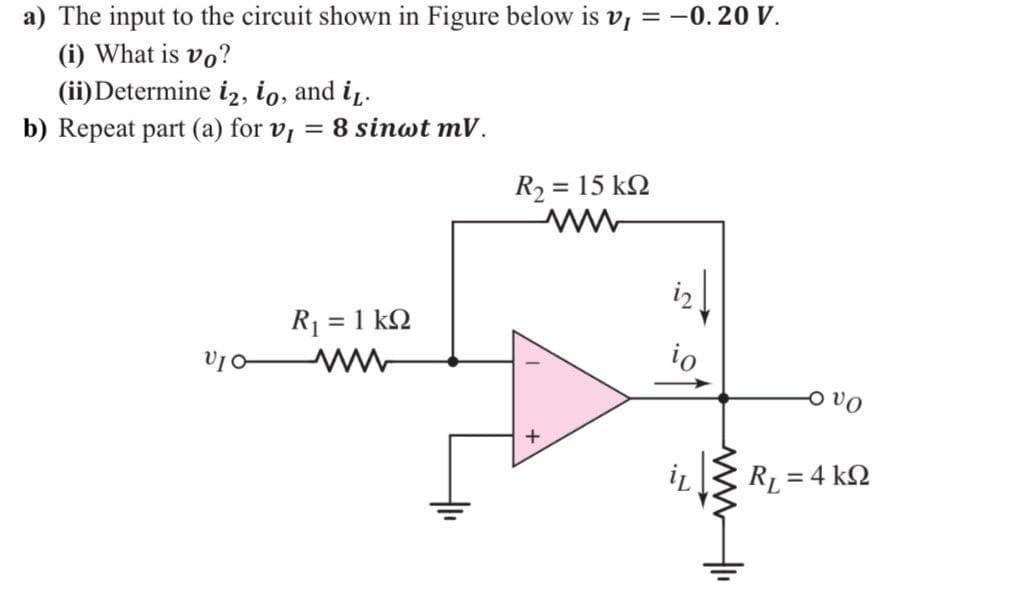 a) The input to the circuit shown in Figure below is v, = -0.20 V.
(i) What is vo?
(ii) Determine iz, io, and i,.
b) Repeat part (a) for v, = 8 sinwt mV.
%3D
R2 = 15 k2
R1 = 1 k2
io
o vo
RL = 4 k2
