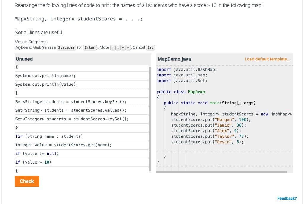 Rearrange the following lines of code to print the names of all students who have a score > 10 in the following map:
Map<String, Integer> studentScores = . .
Not all lines are useful.
Mouse: Drag/drop
Keyboard: Grab/release Spacebar (or Enter ). Move 1000 Cancel Esc
Unused
MapDemo.java
Load default template..
{
import java.util. HashMap;
import java.util.Map;
import java.util.Set;
System.out.println(name);
System.out.println(value);
public class MapDemo
Set<String> students = studentScores.keySet();
public static void main(String [] args)
{
Set<String> students = studentScores.values ();
Map<String, Integer> studentScores = new HashMap<>
studentScores.put ("Morgan", 100);
studentScores.put("Jamie", 36);
studentScores.put ("Alex", 9);
studentScores.put ("Taylor", 77);
studentScores.put("Devin", 5);
Set<Integer> students = studentScores.keySet();
for (String name : students)
Integer value = studentScores.get (name);
if (value != null)
if (value > 10)
}
{
Check
Feedback?
