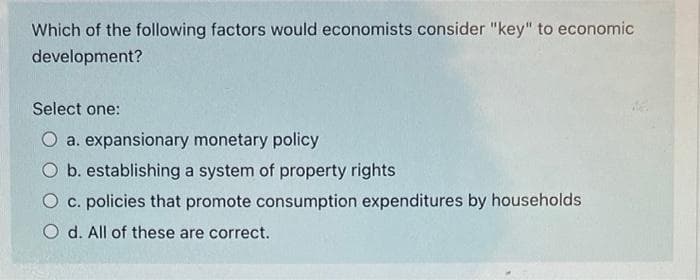 Which of the following factors would economists consider "key" to economic
development?
Select one:
O a. expansionary monetary policy
O b. establishing a system of property rights
O c. policies that promote consumption expenditures by households
O d. All of these are correct.
