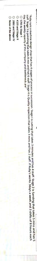 "Ruby runs a machine design shop that has 4 stages of process in succession. Stage i is cutting that takes 3 minutes and has 4 staff. Stage 2 is Sanding that takes 5 mins and has S
staft. Stage 3 is polishing that takes 8 min and has 6 staff. Stage 4 is Quality inspection that takes 3 mins and has 2 staff. If Ruby's works 3days a week and 3 shifts of 8 hours each
day, the weekly capacity of this company and bottleneck are"
O 5760 & Stage 1
O 4320 and Stago II
2880 and Stage IV
O None of the above

