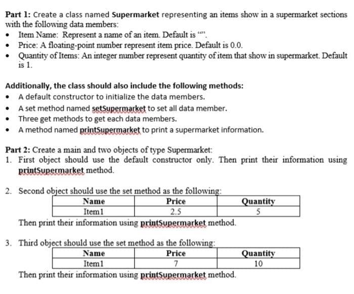 Part 1: Create a class named Supermarket representing an items show in a supermarket sections
with the following data members:
• Item Name: Represent a name of an item. Default is ".
Price: A floating-point number represent item price. Default is 0.0.
Quantity of Items: An integer number represent quantity of item that show in supermarket. Default
is 1.
Additionally, the class should also include the following methods:
• A default constructor to initialize the data members.
A set method named setSupermarket to set all data member.
• Three get methods to get each data members.
• A method named printSupermarket to print a supermarket information.
Part 2: Create a main and two objects of type Supermarket:
1. First object should use the default constructor only. Then print their information using
printsupermarket method.
2. Second object should use the set method as the following:
Name
Item1
Price
2.5
Quantity
Then print their information using printSupermarket method.
3. Third object should use the set method as the following:
Name
Price
Quantity
Item1
7
10
Then print their information using printSupermarket method.
