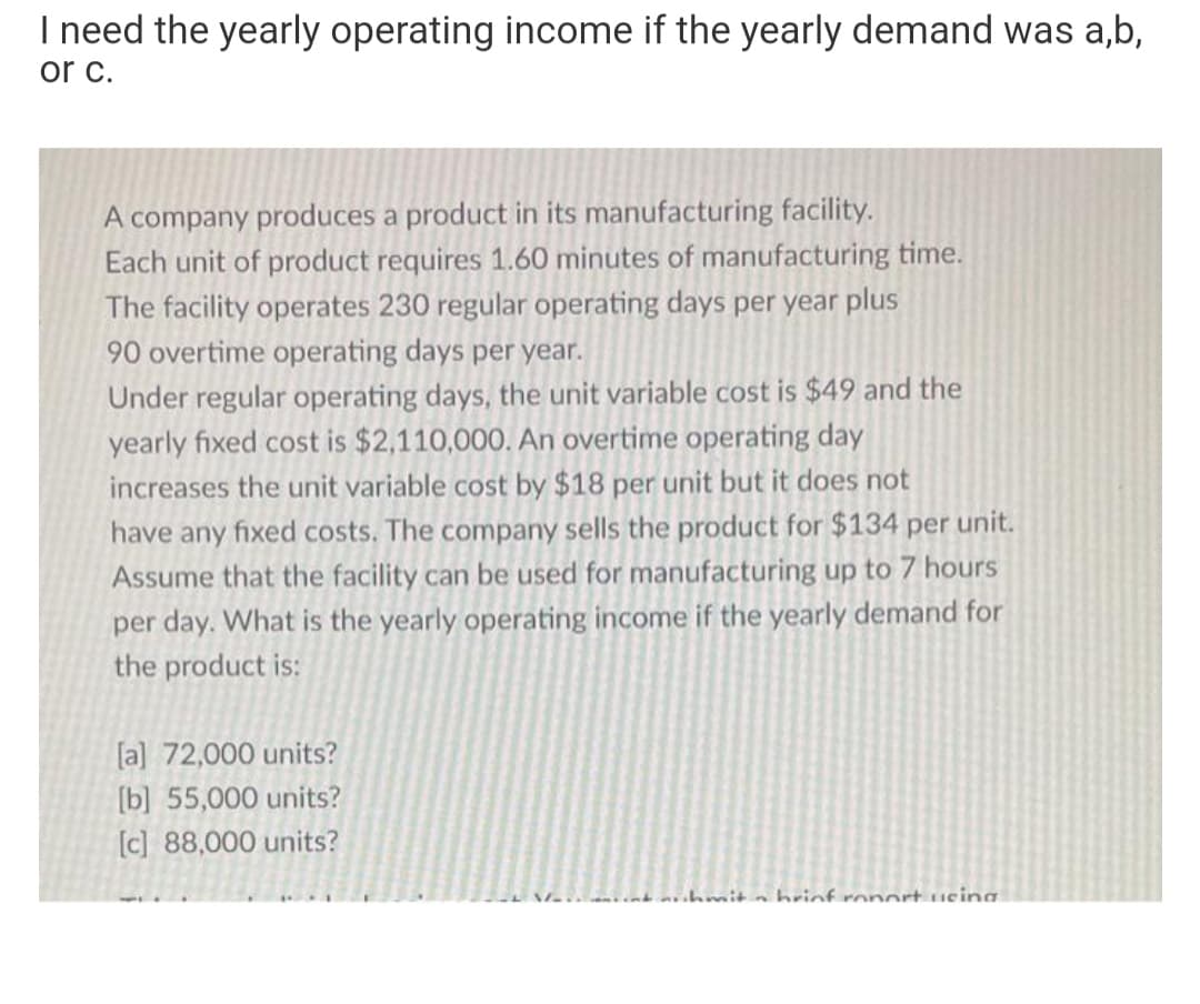 I need the yearly operating income if the yearly demand was a,b,
or c.
A company produces a product in its manufacturing facility.
Each unit of product requires 1.60 minutes of manufacturing time.
The facility operates 230 regular operating days per year plus
90 overtime operating days per year.
Under regular operating days, the unit variable cost is $49 and the
yearly fixed cost is $2,110,000. An overtime operating day
increases the unit variable cost by $18 per unit but it does not
have any fixed costs. The company sells the product for $134 per unit.
Assume that the facility can be used for manufacturing up to 7 hours
per day. What is the yearly operating income if the yearly demand for
the product is:
[a] 72,000 units?
[b] 55,000 units?
[c] 88,000 units?
hmit a hrinf ronort tueina
