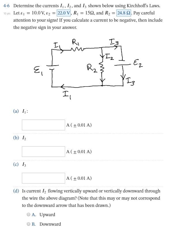 4-6 Determine the currents I, I2, and I3 shown below using Kirchhoff's Laws.
10 pts Let e = 10.0 V, €2 = 22.0 V, R, = 152, and R2 = 24.8 2. Pay careful
attention to your signs! If you calculate a current to be negative, then include
the negative sign in your answer.
I3
RI
R2
Il
(a) I:
A(+0.01 A)
(b) I2
A(+0.01 A)
(c) I3
A(+0.01 A)
(d) Is current I, flowing vertically upward or vertically downward through
the wire the above diagram? (Note that this may or may not correspond
to the downward arrow that has been drawn.)
A. Upward
O B. Downward
