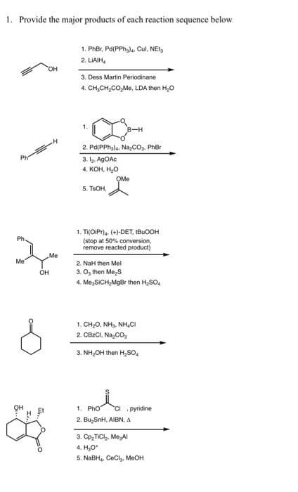 1. Phoa pyridine
1. Provide the major products of each reaction sequence below.
1. PhBr, Pd(PPh,), Cul, NEt,
2. LIAIH,
HO,
3. Dess Martin Periodinane
4. CH,CH,CO,Me, LDA then H,0
1.
2. Pd(PPhala, Na;CO,, PhBr
Ph
3. lz. AGOAC
4. КОН, Н.о
OMe
5. TSOH,
1. Ti(OiPr)4. (+)-DET, IBUOOH
(stop at 50% conversion,
remove reacted product)
Ph
Me
Me
2. NaH then Mel
3. O, then Me,S
OH
4. Me,SICH,MgBr then H,SO.
1. CH;0, NH3, NH,CI
2. CBZCI, Na,CO,
3. NH,OH then H,SO,
1. PhO
CI pyridine
2. Bu, SnH, AIBN, A
3. Cp,TICI, Me,AI
4. H,0
5. NABH, CeCl, MeOH
