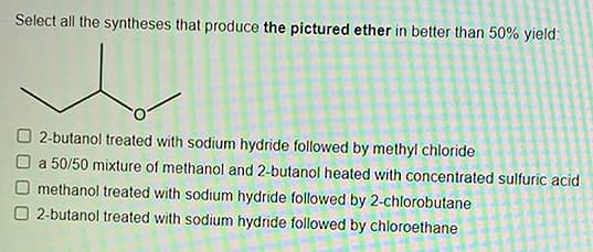 Select all the syntheses that produce the pictured ether in better than 50% yield:
2-butanol treated with sodium hydride followed by methyl chloride
a 50/50 mixture of methanol and 2-butanol heated with concentrated sulfuric acid
methanol treated with sodium hydride followed by 2-chlorobutane
O 2-butanol treated with sodium hydride followed by chloroethane
