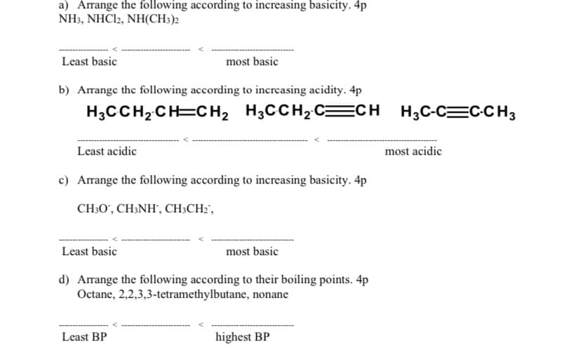 a) Arrange the following according to increasing basicity. 4p
NH3, NHC22, NH(CH3)2
Least basic
most basic
b) Arrange the following according to increasing acidity. 4p
H3CCH2CH=CH, H3CCH2C=CH H3C-C=C-CH3
Least acidic
most acidic
c) Arrange the following according to increasing basicity. 4p
CH;O', CH;NH", CH;CH2',
Least basic
most basic
d) Arrange the following according to their boiling points. 4p
Octane, 2,2,3,3-tetramethylbutane, nonane
Least BP
highest BP

