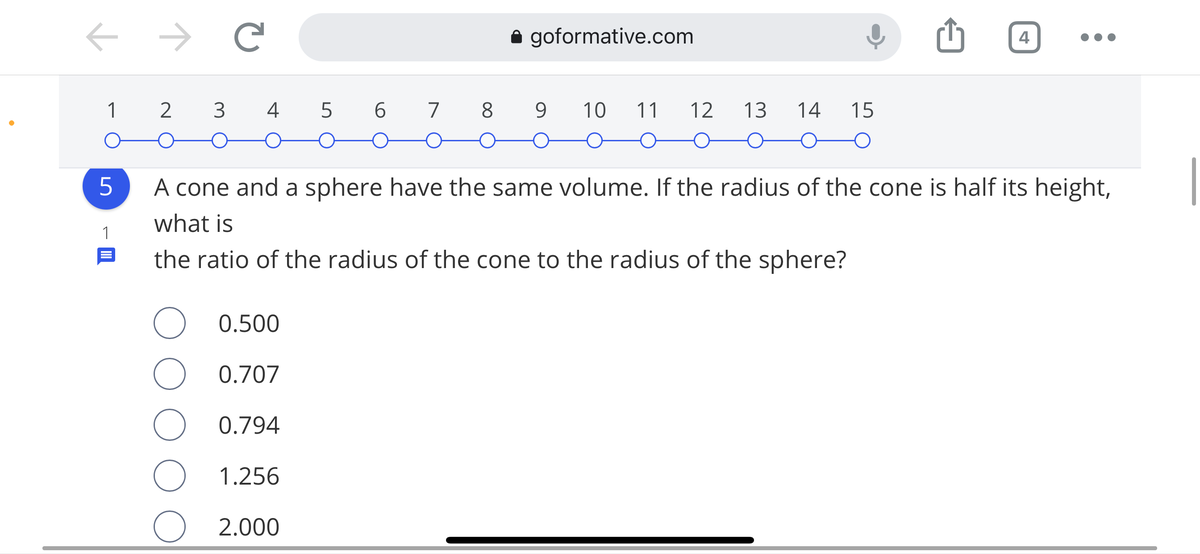 goformative.com
4
1
4 5
6.
7 8
9.
10
11
12
13
14
15
A cone and a sphere have the same volume. If the radius of the cone is half its height,
what is
1
the ratio of the radius of the cone to the radius of the sphere?
0.500
0.707
0.794
1.256
O 2.000
