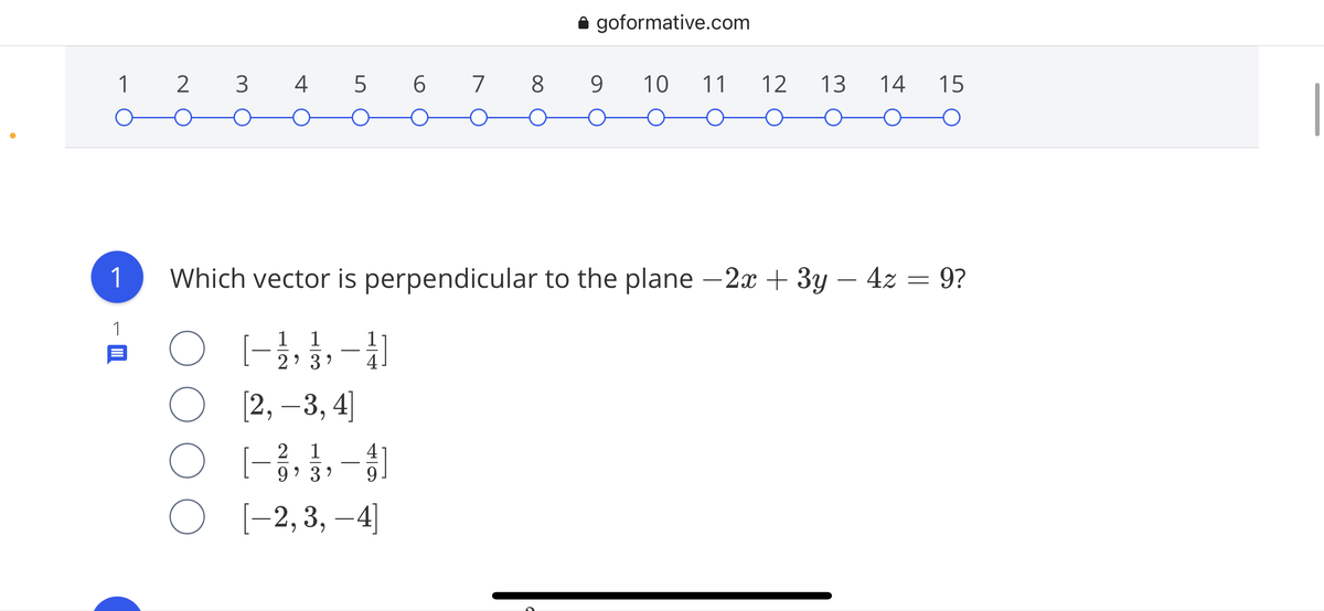 i goformative.com
1 2 3 4 5 6 7 8 9
10
11
12
13
14
15
1
Which vector is perpendicular to the plane - 2x + 3y – 4z = 9?
1
1
1
2' 3 ?
[2, –3, 4]
2 1
4
-
9' 3 )
9.
O [-2,3, –4]
