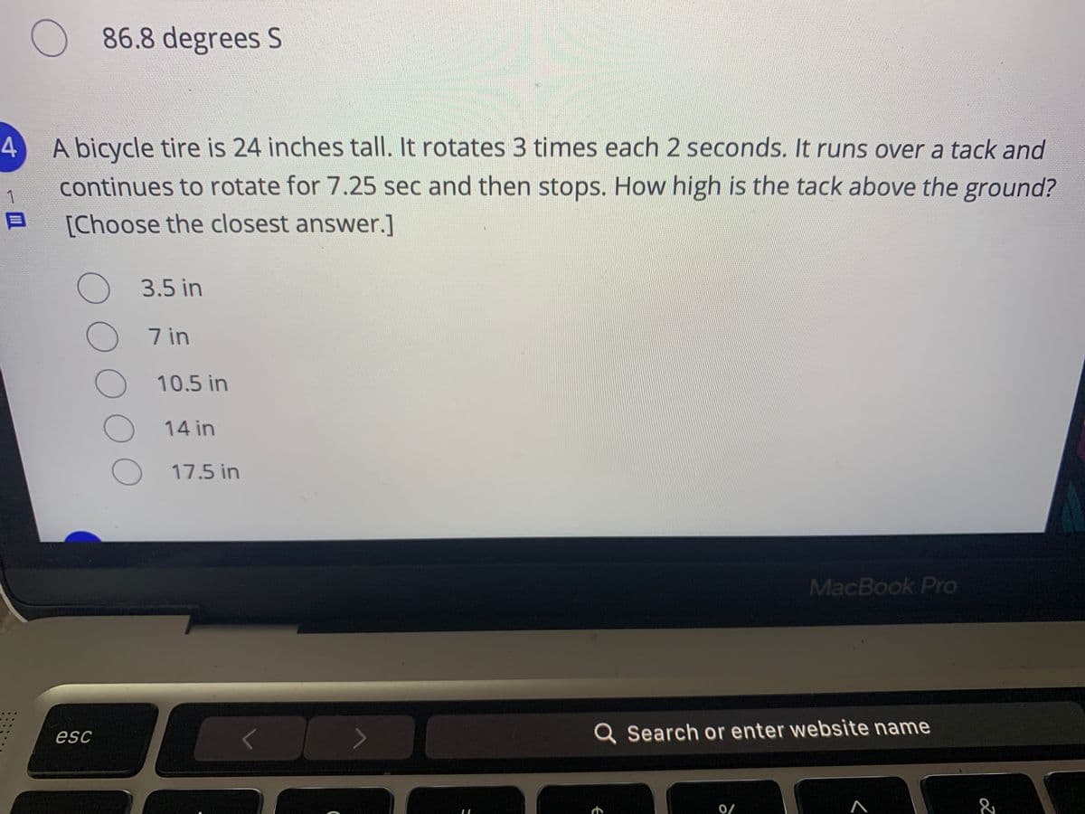 86.8 degrees S
4
A bicycle tire is 24 inches tall. It rotates 3 times each 2 seconds. It runs over a tack and
1
continues to rotate for 7.25 sec and then stops. How high is the tack above the ground?
[Choose the closest answer.]
3.5 in
7 in
10.5 in
14 in
17.5 in
MacBook Pro
esc
Q Search or enter website name
0/
000OO
