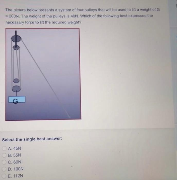 The picture below presents a system of four pulleys that will be used to lift a weight of G
= 200N. The weight of the pulleys is 40N. Which of the following best expresses the
necessary force to lift the required weight?
Select the single best answer:
A. 45N
B. 55N
C. 60N
D. 100N
E. 112N