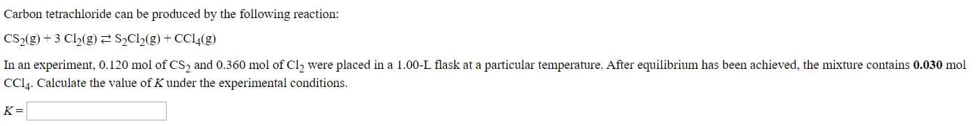 Carbon tetrachloride can be produced by the following reaction:
Cs2(g) + 3 C2(g)2 S,C2(g) + CCI4(g)
In an experiment, 0.120 mol of CS, and 0.360 mol of Cl, were placed in a 1.00-L flask at a particular temperature. After equilibrium has been achieved, the mixture contains 0.030 mol
CL. Calculate the value of K under the experimental conditions.
