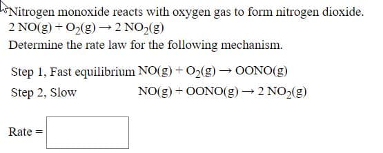 Nitrogen monoxide reacts with oxygen gas to form nitrogen dioxide.
2 NO(g) + O2(g)2 NO2(g)
Determine the rate law for the following mechanism.
Step 1, Fast equilibrium NO(g) + O2(g) → OONO(g)
Step 2, Slow
NO(g) + OON0(g)→ 2 NO2(g)
Rate
