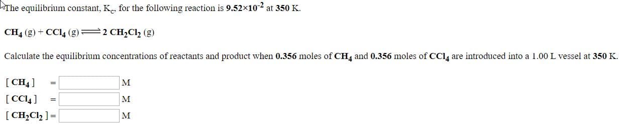 The equilibrium constant, K., for the following reaction is 9.52x102 at 350 K.
CH4 (g) + CCI4 (g) 2 CH2Cl2 (g)
Calculate the equilibrium concentrations of reactants and product when 0.356 moles of CH4 and 0.356 moles of CCl, are introduced into a 1.00 L vessel at 350 K.
